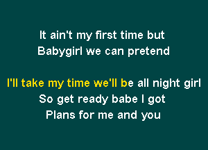 It ain't my first time but
Babygirl we can pretend

I'll take my time we'll be all night girl
80 get ready babe I got
Plans for me and you