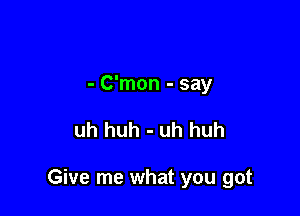 - C'mon - say

uh huh - uh huh

Give me what you got