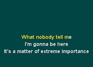 What nobody tell me
I'm gonna be here
It's a matter of extreme importance