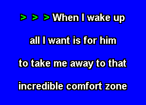 .3 r t' When I wake up

all I want is for him

to take me away to that

incredible comfort zone