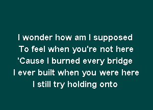 I wonder how am I supposed
To feel when you're not here

'Cause I burned every bridge
I ever built when you were here
I still try holding onto
