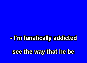 - Pm fanatically addicted

see the way that he be