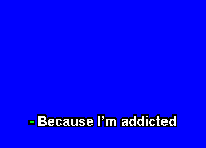 - Because I'm addicted