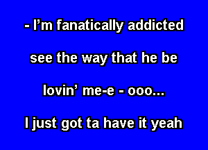 - Pm fanatically addicted
see the way that he be

lovint me-e - ooo...

ljust got ta have it yeah