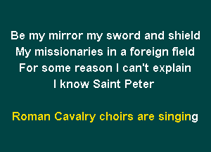 Be my mirror my sword and shield
My missionaries in a foreign field
For some reason I can't explain
I know Saint Peter

Roman Cavalry choirs are singing