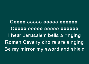 00000 00000 00000 000000
00000 00000 00000 000000
I hear Jerusalem bells a ringing
Roman Cavalry choirs are singing
Be my mirror my sword and shield