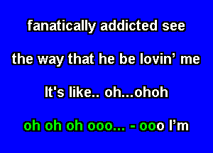 fanatically addicted see

the way that he be lovint me
It's like.. oh...ohoh

oh oh oh 000... - 000 Pm