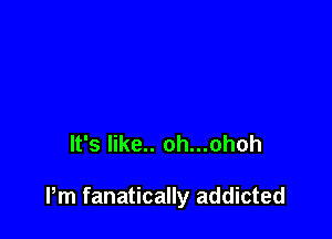 It's like.. oh...ohoh

Pm fanatically addicted