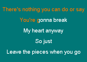 There's nothing you can do or say
You're gonna break
My heart anyway
So just

Leave the pieces when you go