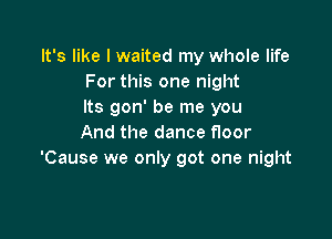 It's like I waited my whole life
For this one night
Its gon' be me you

And the dance floor
'Cause we only got one night