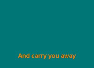 And carry you away