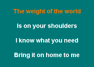 The weight of the world

Is on your shoulders

I know what you need

Bring it on home to me