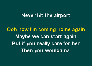 Never hit the airport

Ooh now I'm coming home again

Maybe we can start again
But if you really care for her
Then you woulda na