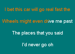 I bet this car will go real fast the
Wheels might even drive me past
The places that you said

I'd never go oh