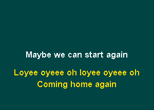 Maybe we can start again

Loyee oyeee oh loyee oyeee oh
Coming home again