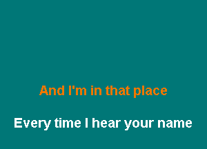 And I'm in that place

Every time I hear your name