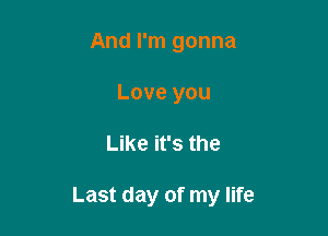 And I'm gonna
Love you

Like it's the

Last day of my life