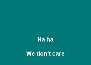 Ha ha

We don't care