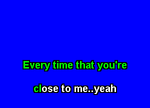 Every time that you're

close to me..yeah