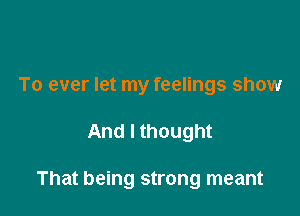 To ever let my feelings show

And I thought

That being strong meant