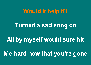 Would it help ifl
Turned a sad song on

All by myself would sure hit

Me hard now that you're gone