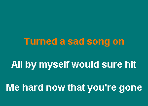 Turned a sad song on

All by myself would sure hit

Me hard now that you're gone