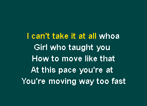 I can't take it at all whoa
Girl who taught you

How to move like that
At this pace you're at
You're moving way too fast