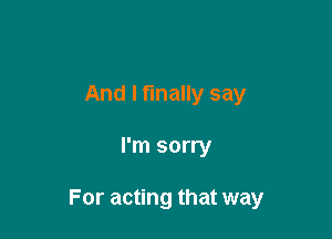 And I finally say

I'm sorry

For acting that way