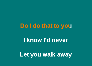 Do I do that to you

I know I'd never

Let you walk away