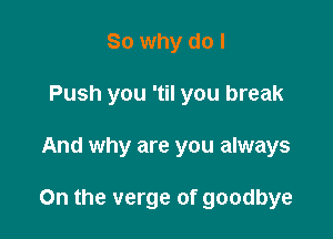 So why do I
Push you 'til you break

And why are you always

On the verge of goodbye