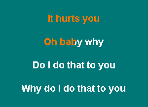 It hurts you
Oh baby why

Do I do that to you

Why do I do that to you