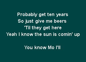 Probably get ten years
So just give me beers
'Til they get here

Yeah I know the sun is comin' up

You know Mo I'll