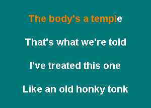 The body's a temple
That's what we're told

I've treated this one

Like an old honky tonk