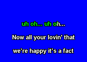 uh oh... uh oh...

Now all your Iovin' that

weWe happy ifs a fact