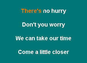 There's no hurry

Don't you worry
We can take our time

Come a little closer