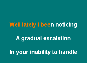 Well lately I been noticing

A gradual escalation

In your inability to handle