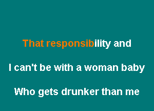 That responsibility and

I can't be with a woman baby

Who gets drunker than me