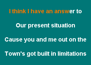 I think I have an answer to
Our present situation
Cause you and me out on the

Town's got built in limitations