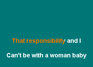That responsibility and I

Can't be with a woman baby
