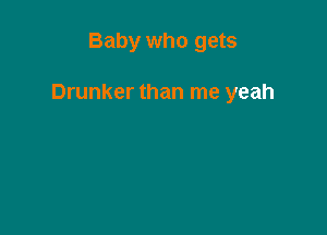 Baby who gets

Drunker than me yeah