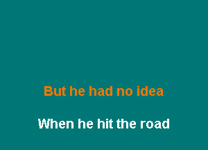 But he had no idea

When he hit the road