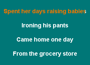 Spent her days raising babies

Ironing his pants
Came home one day

From the grocery store