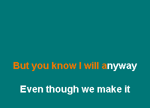 But you know I will anyway

Even though we make it