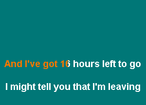 And I've got 16 hours left to go

I might tell you that I'm leaving