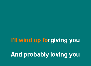 I'll wind up forgiving you

And probably loving you