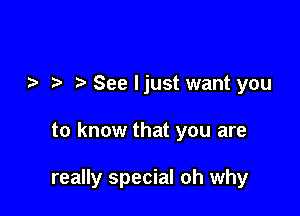 See ljust want you

to know that you are

really special oh why
