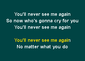 You'll never see me again
So now who's gonna cry for you
You'll never see me again

You'll never see me again
No matter what you do