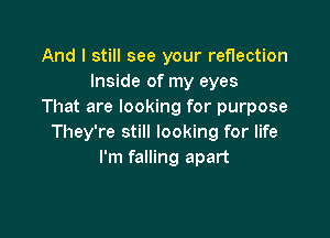 And I still see your reflection
Inside of my eyes
That are looking for purpose

They're still looking for life
I'm falling apart