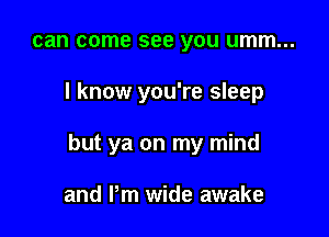 can come see you umm...

I know you're sleep

but ya on my mind

and Pm wide awake