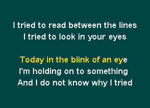 I tried to read between the lines
I tried to look in your eyes

Today in the blink of an eye
I'm holding on to something
And I do not know why I tried